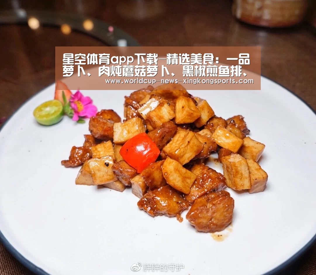 星空体育app下载-精选美食：一品萝卜、肉炖蘑菇萝卜、黑椒煎鱼排、牛肉焖土豆做法